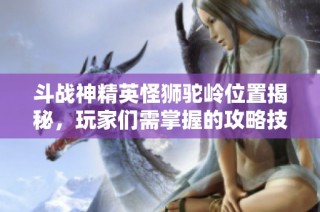 斗战神精英怪狮驼岭位置揭秘，玩家们需掌握的攻略技巧