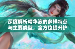 深度解析精华液的多样特点与主要类型，全方位提升护肤效果