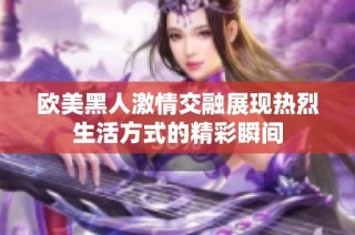 欧美黑人激情交融展现热烈生活方式的精彩瞬间