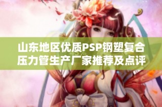 山东地区优质PSP钢塑复合压力管生产厂家推荐及点评分享