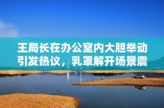 王局长在办公室内大胆举动引发热议，乳罩解开场景震惊众人