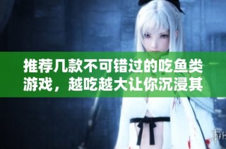 推荐几款不可错过的吃鱼类游戏，越吃越大让你沉浸其中的游戏体验