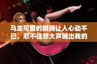 马龙可爱的瞬间让人心动不已，忍不住想大声喊出我的wow和惊喜感受