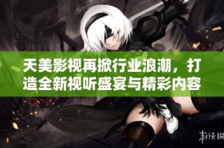 天美影视再掀行业浪潮，打造全新视听盛宴与精彩内容
