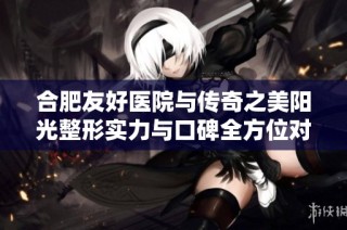 合肥友好医院与传奇之美阳光整形实力与口碑全方位对比分析