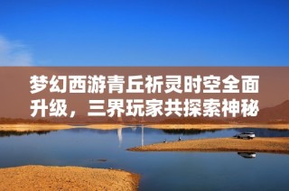 梦幻西游青丘祈灵时空全面升级，三界玩家共探索神秘新篇章