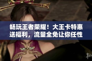 畅玩王者荣耀！大王卡特惠送福利，流量全免让你任性游戏