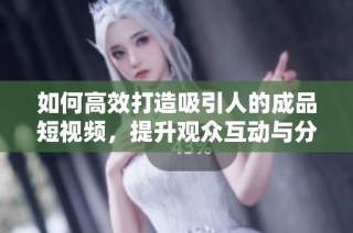 如何高效打造吸引人的成品短视频，提升观众互动与分享率