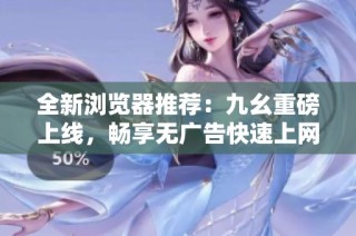全新浏览器推荐：九幺重磅上线，畅享无广告快速上网体验
