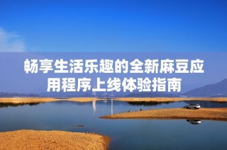畅享生活乐趣的全新麻豆应用程序上线体验指南