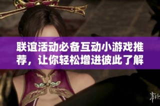 联谊活动必备互动小游戏推荐，让你轻松增进彼此了解与亲密感