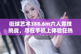 街球艺术388.6m六人竞技挑战，尽在手机上体验狂热街头篮球魅力
