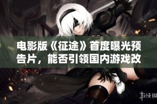 电影版《征途》首度曝光预告片，能否引领国内游戏改编风潮？