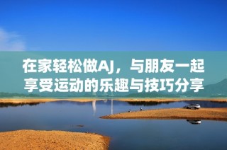 在家轻松做AJ，与朋友一起享受运动的乐趣与技巧分享