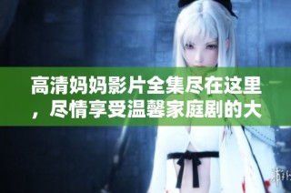 高清妈妈影片全集尽在这里，尽情享受温馨家庭剧的大餐