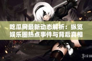 吃瓜网最新动态解析：纵览娱乐圈热点事件与背后真相