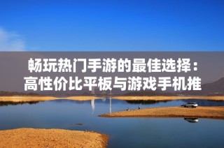 畅玩热门手游的最佳选择：高性价比平板与游戏手机推荐指南