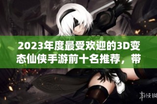 2023年度最受欢迎的3D变态仙侠手游前十名推荐，带你体验奇幻冒险之旅