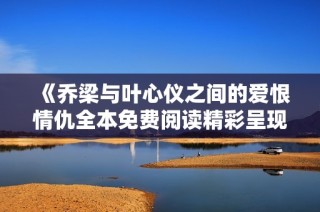 《乔梁与叶心仪之间的爱恨情仇全本免费阅读精彩呈现》
