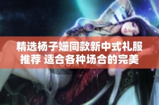 精选杨子姗同款新中式礼服推荐 适合各种场合的完美搭配指南