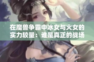 在魔兽争霸中冰女与火女的实力较量：谁是真正的战场霸主