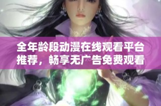 全年龄段动漫在线观看平台推荐，畅享无广告免费观看体验