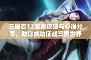 三国志12游戏攻略与心得分享，助你成功征战三国世界