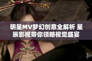 明星MV梦幻创意全解析 星辰影视带你领略视觉盛宴
