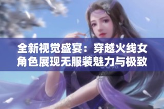 全新视觉盛宴：穿越火线女角色展现无服装魅力与极致风采
