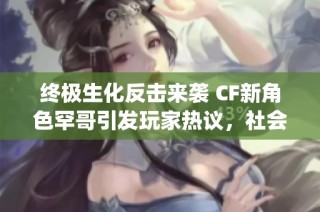 终极生化反击来袭 CF新角色罕哥引发玩家热议，社会关注度 skyrockets