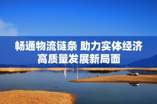 畅通物流链条 助力实体经济高质量发展新局面