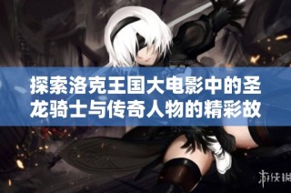 探索洛克王国大电影中的圣龙骑士与传奇人物的精彩故事