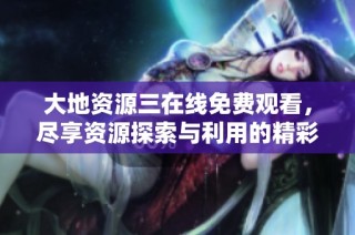 大地资源三在线免费观看，尽享资源探索与利用的精彩旅程