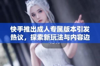 快手推出成人专属版本引发热议，探索新玩法与内容边界