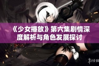 《少女播放》第六集剧情深度解析与角色发展探讨