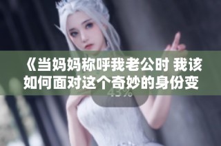《当妈妈称呼我老公时 我该如何面对这个奇妙的身份变换》