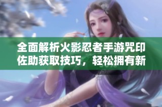 全面解析火影忍者手游咒印佐助获取技巧，轻松拥有新角色秘诀大公开