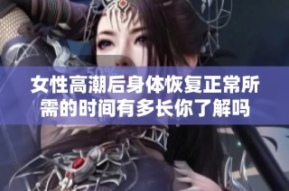 女性高潮后身体恢复正常所需的时间有多长你了解吗