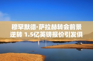 穆罕默德·萨拉赫转会前景逆转 1.5亿英镑报价引发俱乐部关注与争议