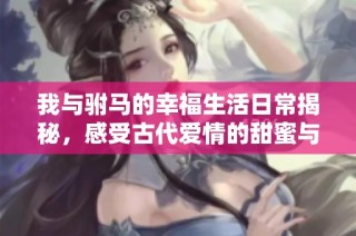 我与驸马的幸福生活日常揭秘，感受古代爱情的甜蜜与挑战