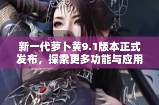 新一代萝卜黄9.1版本正式发布，探索更多功能与应用潜力