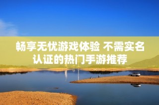 畅享无忧游戏体验 不需实名认证的热门手游推荐