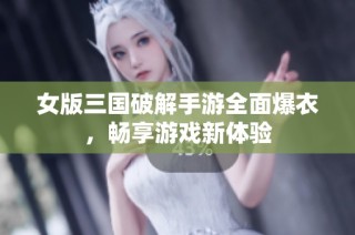女版三国破解手游全面爆衣，畅享游戏新体验