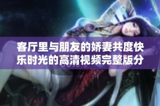 客厅里与朋友的娇妻共度快乐时光的高清视频完整版分享
