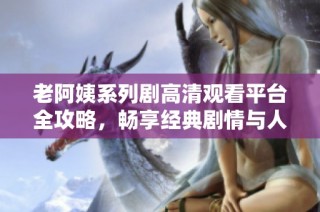 老阿姨系列剧高清观看平台全攻略，畅享经典剧情与人物魅力