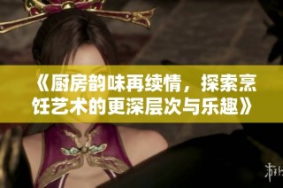 《厨房韵味再续情，探索烹饪艺术的更深层次与乐趣》