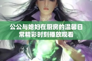 公公与媳妇在厨房的温馨日常精彩时刻播放观看