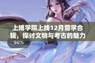 上博学院上线12月营学合辑，探讨文物与考古的魅力