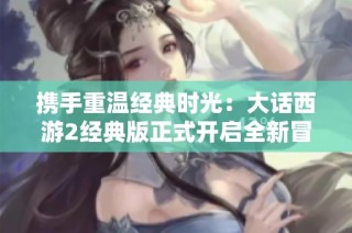 携手重温经典时光：大话西游2经典版正式开启全新冒险之旅