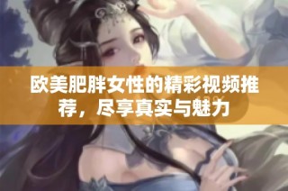欧美肥胖女性的精彩视频推荐，尽享真实与魅力